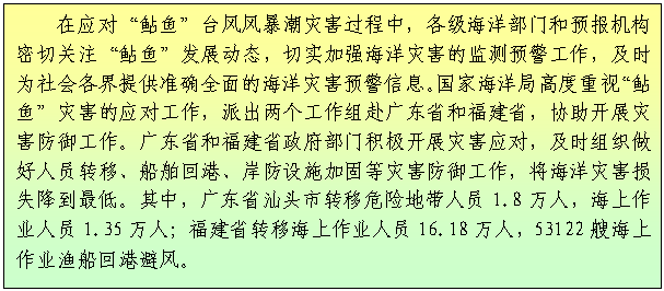 文本框: 在应对“鲇鱼”台风风暴潮灾害过程中，各级海洋部门和预报机构密切关注“鲇鱼”发展动态，切实加强海洋灾害的监测预警工作，及时为社会各界提供准确全面的海洋灾害预警信息。国家海洋局高度重视“鲇鱼”灾害的应对工作，派出两个工作组赴广东省和福建省，协助开展灾害防御工作。广东省和福建省政府部门积极开展灾害应对，及时组织做好人员转移、船舶回港、岸防设施加固等灾害防御工作，将海洋灾害损失降到最低。其中，广东省汕头市转移危险地带人员1.8万人，海上作业人员1.35万人；福建省转移海上作业人员16.18万人，53122艘海上作业渔船回港避风。