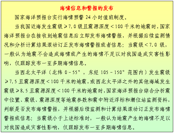 文本框: 海啸信息和警报的发布 国家海洋预报台实行海啸预警24小时值班制度。 当我国近海发生震级≥7.0级且震源深度＜100千米的地震时，国家海洋预报台在接收到地震信息后立即发布海啸警报，并根据后续监测情况和分析计算结果滚动订正发布海啸警报或者信息；当震级＜7.0级，一般认为地震不会造成海啸或产生的海啸不足以对我国造成灾害性影响，仅跟踪发布一至多期海啸信息。 当西北太平洋（北纬0–55°，东经105–150°范围内）发生震级≥7.5且震源深度＜100千米的地震，或西北太平洋之外的其他海域发生震级≥8.5且震源深度＜100千米的地震时，国家海洋预报台综合分析震中位置、震级、震源深度等地震参数和震中附近浮标和潮位站监测资料，判断是否发布海啸警报，并根据后续监测和计算结果滚动订正发布海啸警报或信息；当震级小于上述标准时，一般认为地震产生的海啸不足以对我国造成灾害性影响，仅跟踪发布一至多期海啸信息。 